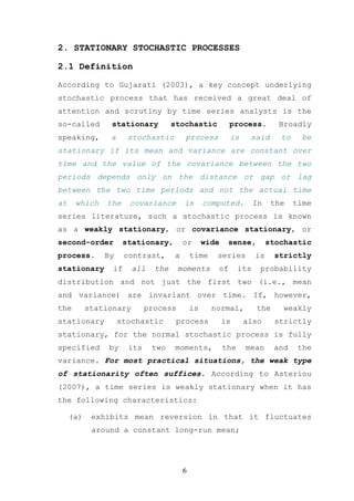 2. STATIONARY STOCHASTIC PROCESSES

2.1 Definition

According to Gujarati (2003), a key concept underlying
stochastic process that has received a great deal of
attention and scrutiny by time series analysts is the
so-called       stationary          stochastic           process.          Broadly
speaking,       a     stochastic        process          is     said        to     be
stationary if its mean and variance are constant over
time and the value of the covariance between the two
periods depends only on the distance or gap or lag
between the two time periods and not the actual time
at    which    the     covariance       is       computed.          In    the    time
series literature, such a stochastic process is known
as a weakly stationary, or covariance stationary, or
second-order         stationary,        or       wide    sense,          stochastic
process.       By     contrast,     a       time    series          is    strictly
stationary       if     all   the     moments       of        its    probability
distribution and not just the first two (i.e., mean
and variance) are invariant over time. If, however,
the        stationary       process         is     normal,          the     weakly
stationary          stochastic       process            is     also        strictly
stationary, for the normal stochastic process is fully
specified       by    its     two    moments,           the    mean       and     the
variance. For most practical situations, the weak type
of stationarity often suffices. According to Asteriou
(2007), a time series is weakly stationary when it has
the following characteristics:

     (a)    exhibits mean reversion in that it fluctuates
            around a constant long-run mean;




                                        6
 
