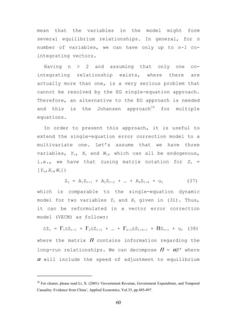 mean         that        the     variables          in     the      model        might       form
several equilibrium relationships. In general, for n
number of variables, we can have only up to n-1 co-
integrating vectors.

      Having         n     >    2    and       assuming         that       only       one      co-
integrating                relationship             exists,          where        there        are
actually more than one, is a very serious problem that
cannot be resolved by the EG single-equation approach.
Therefore, an alternative to the EG approach is needed
and        this       is       the     Johansen          approach26          for      multiple
equations.

      In order to present this approach, it is useful to
extend the single-equation error correction model to a
multivariate               one.       Let’s       assume        that      we     have       three
variables, Yt, Xt and Wt, which can all be endogenous,
i.e., we have that (using matrix notation for Zt =
[Yt,Xt,Wt])

                   Zt = A1Zt-1 + A2Zt-2 + … + AkZt-k + ut                                   (37)

which         is     comparable           to     the      single-equation               dynamic
model for two variables Yt and Xt given in (31). Thus,
it can be reformulated in a vector error correction
model (VECM) as follows:

      ∆Zt = Γ1∆Zt-1 + Γ2∆Zt-2 + … + Γk-1∆Zt-k-1 + ΠZt-1 + ut (38)

where the matrix Π contains information regarding the
long-run relationships. We can decompose Π = αβ’ where
α will include the speed of adjustment to equilibrium



26
     For clearer, please read Li, X. (2001) ‘Government Revenue, Government Expenditure, and Temporal
Causality: Evidence from China’, Applied Economics, Vol.33, pp.485-497.


                                                  60
 