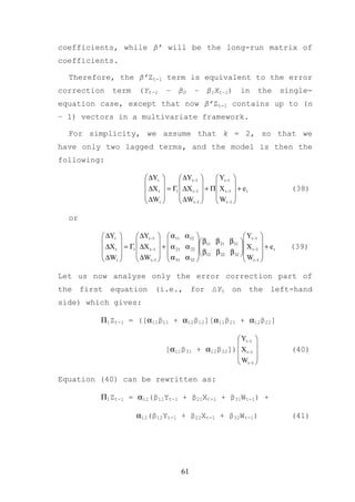 coefficients, while β’ will be the long-run matrix of
coefficients.

  Therefore, the β’Zt-1 term is equivalent to the error
correction   term       (Yt-1       –    β0     –    β1Xt-1)        in     the        single-
equation case, except that now β’Zt-1 contains up to (n
– 1) vectors in a multivariate framework.

  For simplicity, we assume that k = 2, so that we
have only two lagged terms, and the model is then the
following:

                            ∆Yt         ∆Yt −1       Yt −1 
                                                            
                            ∆X t  = Γ1  ∆X t −1  + Π X t −1  + e t                (38)
                                        ∆W          W 
                            ∆Wt             t −1     t −1 

  or

          ∆Yt         ∆Yt −1   α11 α 12                      Y 
                                             β11 β 21 β 31  t −1 
          ∆X t  = Γ1  ∆X t −1  +  α 21 α 22 
                                                                  X t −1  + e t
                                                                                       (39)
          ∆W          ∆W   α α  β12 β 22 β 32  W 
              t           t −1    31 32                       t −1 

Let us now analyse only the error correction part of
the first equation (i.e., for ∆Yt on the left-hand
side) which gives:

         Π1Zt-1 = ([α11β11 + α12β12][α11β21 + α12β22]

                                                             Yt −1 
                                                                    
                                    [α11β31      + α12β32])  X t −1                   (40)
                                                            W 
                                                             t −1 

Equation (40) can be rewritten as:

         Π1Zt-1 = α11(β11Yt-1 + β21Xt-1 + β31Wt-1) +

                       α12(β12Yt-1 + β22Xt-1 + β32Wt-1)                                 (41)




                                          61
 