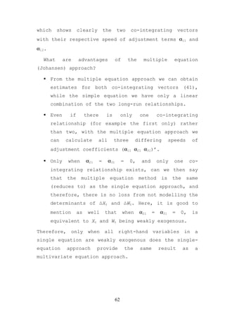 which    shows       clearly          the     two        co-integrating              vectors
with their respective speed of adjustment terms α11 and
α12.

  What        are    advantages               of        the    multiple           equation
(Johansen) approach?

       From the multiple equation approach we can obtain
       estimates for both co-integrating vectors (41),
       while the simple equation we have only a linear
       combination of the two long-run relationships.

       Even     if        there        is          only       one        co-integrating
       relationship (for example the first only) rather
       than two, with the multiple equation approach we
       can     calculate          all       three            differing          speeds       of
       adjustment coefficients (α11 α21 α31)’.

       Only    when       α21     =     α31        =    0,     and       only     one       co-
       integrating relationship exists, can we then say
       that    the    multiple          equation              method      is     the     same
       (reduces to) as the single equation approach, and
       therefore, there is no loss from not modelling the
       determinants of ∆Xt and ∆Wt. Here, it is good to
       mention       as    well       that         when       α21    =    α31    =    0,     is
       equivalent to Xt and Wt being weakly exogenous.

Therefore,       only      when       all      right-hand            variables          in   a
single equation are weakly exogenous does the single-
equation       approach         provide                the    same       result        as     a
multivariate equation approach.




                                              62
 