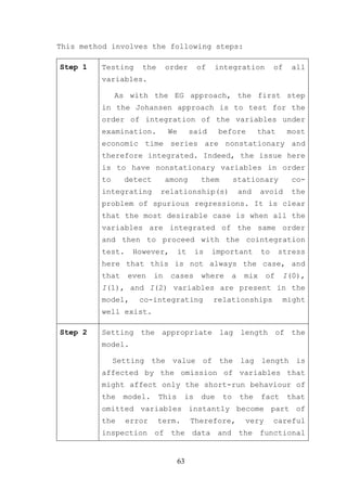 This method involves the following steps:

Step 1   Testing    the       order      of    integration            of    all
         variables.

              As with the EG approach, the first step
         in the Johansen approach is to test for the
         order of integration of the variables under
         examination.         We        said    before          that       most
         economic time series are nonstationary and
         therefore integrated. Indeed, the issue here
         is to have nonstationary variables in order
         to     detect        among       them        stationary            co-
         integrating      relationship(s)                 and    avoid      the
         problem of spurious regressions. It is clear
         that the most desirable case is when all the
         variables are integrated of the same order
         and then to proceed with the cointegration
         test.    However,         it    is    important         to    stress
         here that this is not always the case, and
         that    even    in    cases      where       a    mix    of    I(0),
         I(1), and I(2) variables are present in the
         model,     co-integrating             relationships            might
         well exist.

Step 2   Setting the appropriate lag length of the
         model.

              Setting the value of the lag length is
         affected by the omission of variables that
         might affect only the short-run behaviour of
         the    model.    This      is    due    to       the    fact      that
         omitted variables instantly become part of
         the     error    term.         Therefore,         very       careful
         inspection of the data and the functional


                                   63
 
