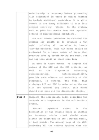 relationship is necessary before proceeding
         with estimation in order to decide whether
         to include additional variables. It is white
         common to use dummy variables to take into
         account    short-run           ‘shocks’          to    the     system,
         such as political events that had important
         effects on macroeconomic conditions.

              The most common procedure in choosing the
         optimal    lag     length           is    to     estimate         a    VAR
         model     including           all    variables           in       levels
         (non-differenced). This VAR model should be
         estimated for a large number of lags, then
         reducing down by re-estimating the model for
         one lag less until we reach zero lag.

              In each of these models, we inspect the
         values of the AIC and the SBC criteria, as
         well      as       the         diagnostics               concerning
         autocorrelation,                          heteroskedasticity,
         possible ARCH effects and normality of the
         residuals.       In      general,              the     model          that
         minimizes AIC and SBC is selected as the one
         with    the    optimal         lag       length.        This       model
         should also pass all the diagnostic checks.

Step 3   Choosing the appropriate model regarding the
         deterministic components in the multivariate
         system.

              Another       important               aspect            in        the
         formulation of the dynamic model is whether
         an     intercept      and/or             trend        should       enter
         either the short-run or the long-run model,
         or both models. The general case of the VECM
         including all the various options that can

                                  64
 