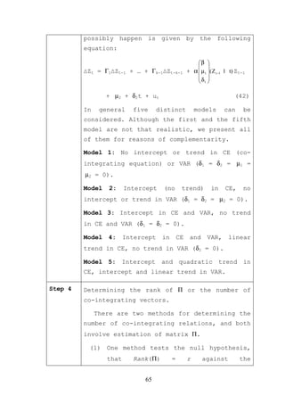 possibly happen is given by the following
         equation:

                                                       β 
                                                        
         ∆Zt = Γ1∆Zt-1 + … + Γk-1∆Zt-k-1           + α  µ1 ( Z t −1 1 t) Zt-1
                                                       δ 
                                                        1

                 + µ2 + δ2t + ut                                          (42)

         In    general    five      distinct           models        can      be
         considered. Although the first and the fifth
         model are not that realistic, we present all
         of them for reasons of complementarity.

         Model 1: No intercept or trend in CE (co-
         integrating equation) or VAR (δ1 = δ2 = µ1 =
         µ2 = 0).

         Model   2:     Intercept     (no      trend)         in     CE,      no
         intercept or trend in VAR (δ1 = δ2 = µ2 = 0).

         Model 3: Intercept in CE and VAR, no trend
         in CE and VAR (δ1 = δ2 = 0).

         Model   4:     Intercept    in       CE    and     VAR,       linear
         trend in CE, no trend in VAR (δ2 = 0).

         Model 5: Intercept and quadratic trend in
         CE, intercept and linear trend in VAR.

Step 4   Determining the rank of Π or the number of
         co-integrating vectors.

              There are two methods for determining the
         number of co-integrating relations, and both
         involve estimation of matrix Π.

          (1) One method tests the null hypothesis,
                 that     Rank(Π)         =        r      against           the


                              65
 