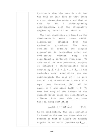 hypothesis that the rank is r+1. So,
the null in this case is that there
are co-integrating vectors and that we
have      up         to          r          co-integrating
relationships,            with         the         alternative
suggesting there is (r+1) vectors.

     The test statistics are based on the
characteristic              roots           (also          called
eigenvalues)              obtained                 from       the
estimation           procedure.                    The       test
consists       of         ordering            the         largest
eigenvalues         in     descending               order     and
considering               whether                  they      are
significantly different from zero. To
understand the test procedure, suppose
we     obtained       n      characteristic                 roots
denoted by λ1 > λ2 > λ3 > … > λn. If the
variables      under         examination              are     not
cointegrated, the rank of Π is zero
and all the characteristic roots will
equal zero. Therefore, ( 1 − λ i ) will be
                             ˆ

equal to 1 and since ln(1) = 0. To
test how many of the numbers of the
characteristic roots are significantly
different      from        zero,         this       test     uses
the following statistic:

           λ max (r, r + 1) = −T ln(1 − λ r +1 )
                                        ˆ                   (43)

As we said before, the test statistic
is based on the maximum eigenvalue and
because of that is called the maximal
eigenvalue statistic (denoted by λmax).



               66
 