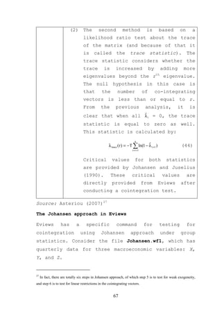 (2) The             second           method             is        based     on      a
                                  likelihood ratio test about the trace
                                  of the matrix (and because of that it
                                  is     called           the       trace            statistic).          The
                                  trace statistic considers whether the
                                  trace          is      increased                   by    adding        more
                                  eigenvalues beyond the rth eigenvalue.
                                  The null hypothesis in this case is
                                  that         the        number                of        co-integrating
                                  vectors is less than or equal to r.
                                  From         the       previous                analysis,          it     is
                                  clear that when all λ i = 0, the trace
                                                      ˆ

                                  statistic is equal to zero as well.
                                  This statistic is calculated by:
                                                                       n
                                                    λ trace (r ) = −T ∑ ln(1 − λ r +1 )
                                                                               ˆ                     (44)
                                                                     i = r +1


                                  Critical             values           for          both     statistics
                                  are provided by Johansen and Juselius
                                  (1990).             These          critical               values        are
                                  directly             provided                 from       Eviews    after
                                  conducting a cointegration test.

Source: Asteriou (2007)27

The Johansen approach in Eviews

Eviews             has       a      specific              command               for        testing        for
cointegration                    using         Johansen             approach               under     group
statistics. Consider the file Johansen.wf1, which has
quarterly data for three macroeconomic variables: X,
Y, and Z.


27
     In fact, there are totally six steps in Johansen approach, of which step 5 is to test for weak exogeneity,
and step 6 is to test for linear restrictions in the cointegrating vectors.


                                                       67
 