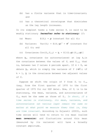 (b)    has a finite variance that is time-invariant;
         and

  (c)    has a theoretical correlogram that diminishes
         as the lag length increases.

In its simplest terms a time series Yt is said to be
weakly stationary (hereafter refer to stationary) if:

  (a) Mean:                E(Yt) = µ (constant for all t);

  (b) Variance:            Var(Yt) = E(Yt-µ)2 = σ2 (constant for
         all t); and

  (c) Covariance: Cov(Yt,Yt+k) = γk = E[(Yt-µ)(Yt+k-µ)]

where γk, covariance (or autocovariance) at lag k,is
the covariance between the values of Yt and Yt+k, that
is, between two Y values k periods apart. If k = 0, we
obtain γ0, which is simply the variance of Y (=σ2); if
k = 1, γ1 is the covariance between two adjacent values
of Y.

  Suppose we shift the origin of Y from Yt to Yt+m
(say, from the first quarter of 1970 to the first
quarter of 1975 for our GDP data). Now, if Yt is to be
stationary, the mean, variance, and autocovariance of
Yt+m must be the same as those of Yt. In short, if a
time    series      is    stationary,    its   mean,   variance,    and
autocovariance (at various lags) remain the same no
matter at what point we measure them; that is, they
are time invariant. According to Gujarati (2003), such
time series will tend to return to its mean (called
mean    reversion)         and   fluctuations     around   this    mean
(measured      by        its   variance)   will    have    a   broadly
constant amplitude.

                                     7
 