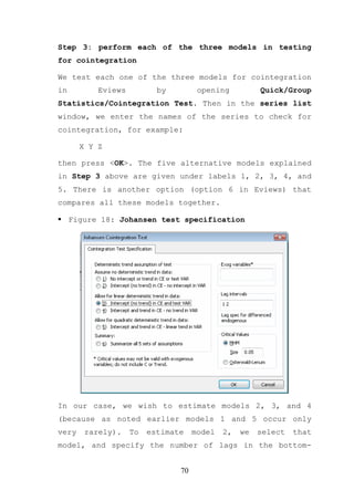 Step 3: perform each of the three models in testing
for cointegration

We test each one of the three models for cointegration
in         Eviews          by         opening          Quick/Group
Statistics/Cointegration Test. Then in the series list
window, we enter the names of the series to check for
cointegration, for example:

       X Y Z

then press <OK>. The five alternative models explained
in Step 3 above are given under labels 1, 2, 3, 4, and
5. There is another option (option 6 in Eviews) that
compares all these models together.

     Figure 18: Johansen test specification




In our case, we wish to estimate models 2, 3, and 4
(because as noted earlier models 1 and 5 occur only
very    rarely).    To   estimate    model   2,   we   select   that
model, and specify the number of lags in the bottom-


                                70
 