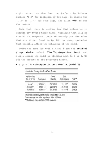 right   corner   box   that   has    the   (default   by   Eviews)
numbers ‘1 2’ for inclusion of two lags. We change the
‘1 2’ ro ‘1 4’ for four lags, and click <OK> to get
the results.

  Note that there is another box that allows us to
include (by typing their names) variables that will be
treated as exogenous. Here we usually put variables
that are either found to be I(0) or dummy variables
that possibly affect the behaviour of the model.

  Doing the same for models 3 and 4 (in the untitled
group   window    select      View/Cointegration      Test)    and
simply change the model by clicking next to 3 or 4. We
get the results as the following tables.

  Figure 19: Cointegration test results (model 2)




                                71
 