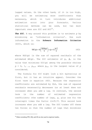 lagged values. On the other hand, if it is too high,
you          will         be      estimating                more       coefficients     than
necessary,                 which         in       turn         introduces         additional
estimation                 error          into         your          forecasts.      Various
statistical                 methods           can         be    used,       but   two   most
important ones are SIC and AIC28.

The SIC. A way around this problem is to estimate p by
minimizing                an       ‘information                criterion’.        One   such
information                 is      the       Schwarz           Information        Criterion
(SIC), which is:

                                         RSS(p)            ln T
                             SIC(p) = ln         + (p + 1)                            (42)
                                         T                  T

where RSS(p) is the sum of squared residuals of the
estimated AR(p). The SIC estimator of p,                                          ˆ
                                                                                  p , is the
value that minimizes SIC(p) among the possible choices
p = 0, 1, …, pmax, where pmax is the largest value of p
considered.

       The formula for SIC might look a bit mysterious at
first, but it has an intuitive appeal. Consider the
first term in equation (42). Because the regression
coefficients are estimated by OLS, the sum of squared
residuals necessarily decreases (or at least does not
increase) when you add a lag. In contrast, the second
term            is        the        number            of       estimated         regression
coefficients (the number of lags, p, plus one for the
intercept) times the factor (lnT)/T. This second term
increases when you add a lag. The SIC trades off these
two forces so that the number of lags that minimizes



28
     Others including FPE, HQ, and LR are also used in empirical studies.


                                                     74
 