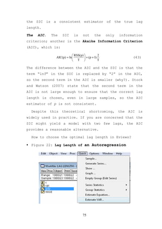 the SIC is a consistent estimator of the true lag
length.

The   AIC.   The    SIC      is     not      the    only   information
criterion; another is the Akaike Information Criterion
(AIC), which is:

                            RSS(p)            2
                AIC(p) = ln         + (p + 1)                    (43)
                            T                 T

The difference between the AIC and the SIC is that the
term “lnT” in the SIC is replaced by “2” in the AIC,
so the second term in the AIC is smaller (why?). Stock
and Watson (2007) state that the second term in the
AIC is not large enough to ensure that the correct lag
length is chosen, even in large samples, so the AIC
estimator of p is not consistent.

  Despite    this   theoretical          shortcoming,      the   AIC   is
widely used in practice. If you are concerned that the
SIC might yield a model with two few lags, the AIC
provides a reasonable alternative.

  How to choose the optimal lag length in Eviews?

  Figure 22: Lag Length of an Autoregression




                                    75
 