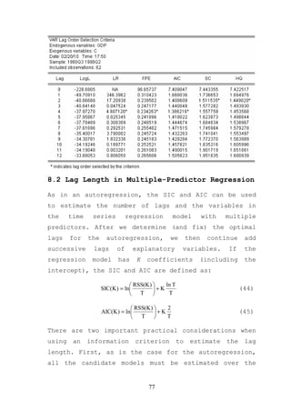 8.2 Lag Length in Multiple-Predictor Regression

As in an autoregression, the SIC and AIC can be used
to estimate the number of lags and the variables in
the     time    series          regression         model          with   multiple
predictors. After we determine (and fix) the optimal
lags    for    the     autoregression,          we         then    continue     add
successive      lags       of     explanatory          variables.        If     the
regression      model      has     K   coefficients           (including        the
intercept), the SIC and AIC are defined as:

                                  RSS(K )    ln T
                     SIC(K ) = ln         +K                                 (44)
                                  T           T

                                  RSS(K )    2
                     AIC(K ) = ln         +K                                 (45)
                                  T          T

There are two important practical considerations when
using    an    information        criterion           to    estimate     the    lag
length. First, as is the case for the autoregression,
all the candidate models must be estimated over the


                                        77
 