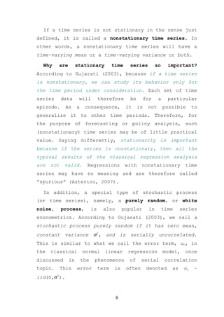 If a time series is not stationary in the sense just
defined, it is called a nonstationary time series. In
other words, a nonstationary time series will have a
time-varying mean or a time-varying variance or both.

  Why    are        stationary            time    series            so     important?
According to Gujarati (2003), because if a time series
is nonstationary, we can study its behavior only for
the time period under consideration. Each set of time
series      data     will          therefore       be        for     a     particular
episode.     As     a    consequence,            it     is    not        possible      to
generalize it to other time periods. Therefore, for
the purpose of forecasting or policy analysis, such
(nonstationary) time series may be of little practical
value. Saying differently, stationarity is important
because if the series is nonstationary, then all the
typical results of the classical regression analysis
are   not    valid.       Regressions            with    nonstationary             time
series may have no meaning and are therefore called
“spurious” (Asteriou, 2007).

  In addition, a special type of stochastic process
(or time series), namely, a purely random, or white
noise,      process,          is     also       popular        in        time    series
econometrics. According to Gujarati (2003), we call a
stochastic process purely random if it has zero mean,
constant     variance         σ2, and is serially uncorrelated.
This is similar to what we call the error term, ut, in
the   classical         normal       linear       regression             model,    once
discussed      in       the    phenomenon         of     serial           correlation
topic.      This    error          term    is    often        denoted       as    ut    ~
iid(0,σ2).



                                            8
 