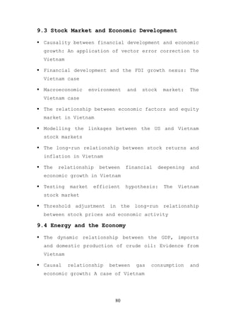 9.3 Stock Market and Economic Development

  Causality between financial development and economic
  growth: An application of vector error correction to
  Vietnam

  Financial development and the FDI growth nexus: The
  Vietnam case

  Macroeconomic      environment     and     stock    market:    The
  Vietnam case

  The relationship between economic factors and equity
  market in Vietnam

  Modelling the linkages between the US and Vietnam
  stock markets

  The long-run relationship between stock returns and
  inflation in Vietnam

  The   relationship    between     financial        deepening   and
  economic growth in Vietnam

  Testing   market    efficient     hypothesis:       The   Vietnam
  stock market

  Threshold   adjustment    in     the   long-run     relationship
  between stock prices and economic activity

9.4 Energy and the Economy

  The dynamic relationship between the GDP, imports
  and domestic production of crude oil: Evidence from
  Vietnam

  Causal    relationship    between        gas   consumption     and
  economic growth: A case of Vietnam




                              80
 