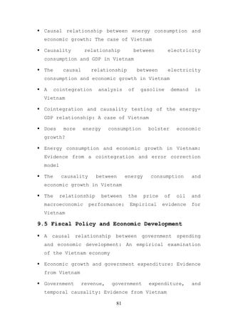 Causal relationship between energy consumption and
  economic growth: The case of Vietnam

  Causality          relationship        between          electricity
  consumption and GDP in Vietnam

  The      causal      relationship          between      electricity
  consumption and economic growth in Vietnam

  A     cointegration    analysis       of    gasoline        demand    in
  Vietnam

  Cointegration and causality testing of the energy-
  GDP relationship: A case of Vietnam

  Does     more     energy     consumption       bolster        economic
  growth?

  Energy consumption and economic growth in Vietnam:
  Evidence from a cointegration and error correction
  model

  The     causality      between       energy     consumption          and
  economic growth in Vietnam

  The     relationship       between    the     price    of    oil     and
  macroeconomic       performance:      Empirical       evidence       for
  Vietnam

9.5 Fiscal Policy and Economic Development

  A   causal   relationship      between      government        spending
  and economic development: An empirical examination
  of the Vietnam economy

  Economic growth and government expenditure: Evidence
  from Vietnam

  Government        revenue,    government       expenditure,          and
  temporal causality: Evidence from Vietnam

                                  81
 