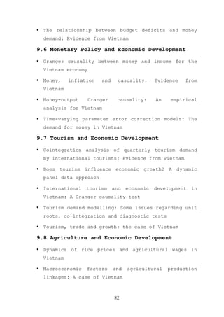 The relationship between budget deficits and money
  demand: Evidence from Vietnam

9.6 Monetary Policy and Economic Development

  Granger causality between money and income for the
  Vietnam economy

  Money,    inflation   and     casuality:     Evidence   from
  Vietnam

  Money-output      Granger    causality:      An    empirical
  analysis for Vietnam

  Time-varying parameter error correction models: The
  demand for money in Vietnam

9.7 Tourism and Economic Development

  Cointegration analysis of quarterly tourism demand
  by international tourists: Evidence from Vietnam

  Does tourism influence economic growth? A dynamic
  panel data approach

  International   tourism     and   economic   development   in
  Vietnam: A Granger causality test

  Tourism demand modelling: Some issues regarding unit
  roots, co-integration and diagnostic tests

  Tourism, trade and growth: the case of Vietnam

9.8 Agriculture and Economic Development

  Dynamics of rice prices and agricultural wages in
  Vietnam

  Macroeconomic   factors     and   agricultural    production
  linkages: A case of Vietnam



                              82
 