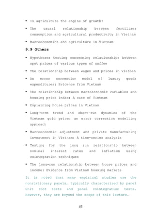 Is agriculture the engine of growth?

     The     causal        relationship              between     fertilizer
     consumption and agricultural productivity in Vietnam

     Macroeconomics and agriculture in Vietnam

9.9 Others

     Hypotheses testing concerning relationships between
     spot prices of various types of coffee

     The relationship between wages and prices in Vietban

     An    error        correction       model           of   luxury        goods
     expenditures: Evidence from Vietnam

     The relationship between macroeconomic variables and
     housing price index: A case of Vietnam

     Explaining house prices in Vietnam

     Long-term      trend      and     short-run          dynamics     of    the
     Vietnam gold price: an error correction modelling
     approach

     Macroeconomic adjustment and private manufacturing
     investment in Vietnam: A time-series analysis

     Testing      for    the    long         run    relationship       between
     nominal       interest          rates         and    inflation         using
     cointegration techniques

     The long-run relationship between house prices and
     income: Evidence from Vietnam housing markets

It    is    noted       that   many     empirical         studies     use    the
nonstationary panels, typically characterised by panel
unit       root    tests       and     panel        cointegration       tests.
However, they are beyond the scope of this lecture.


                                        83
 