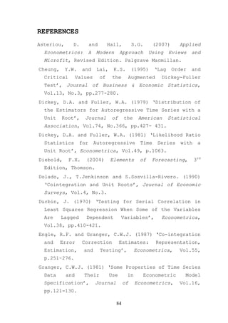 REFERENCES
Asteriou,     D.         and        Hall,        S.G.      (2007)     Applied
  Econometrics:          A    Modern       Approach      Using    Eviews    and
  Microfit, Revised Edition. Palgrave Macmillan.
Cheung,     Y.W.    and       Lai,    K.S.       (1995)    ‘Lag     Order   and
  Critical        Values       of     the     Augmented       Dickey-Fuller
  Test’, Journal of Business & Economic Statistics,
  Vol.13, No.3, pp.277-280.
Dickey, D.A. and Fuller, W.A. (1979) ‘Distribution of
  the Estimators for Autoregressive Time Series with a
  Unit    Root’,     Journal          of    the    American       Statistical
  Association, Vol.74, No.366, pp.427- 431.
Dickey, D.A. and Fuller, W.A. (1981) ‘Likelihood Ratio
  Statistics       for       Autoregressive         Time    Series     with    a
  Unit Root’, Econometrica, Vol.49, p.1063.
Diebold,     F.X.    (2004)          Elements       of    Forecasting,        3rd
  Edition, Thomson.
Dolado, J., T.Jenkinson and S.Sosvilla-Rivero. (1990)
  ‘Cointegration and Unit Roots’, Journal of Economic
  Surveys, Vol.4, No.3.
Durbin, J. (1970) ‘Testing for Serial Correlation in
  Least Squares Regression When Some of the Variables
  Are     Lagged     Dependent             Variables’,        Econometrica,
  Vol.38, pp.410-421.
Engle, R.F. and Granger, C.W.J. (1987) ‘Co-integration
  and     Error     Correction             Estimates:       Representation,
  Estimation,        and       Testing’,          Econometrica,       Vol.55,
  p.251–276.
Granger, C.W.J. (1981) ‘Some Properties of Time Series
  Data      and      Their           Use     in      Econometric        Model
  Specification’,            Journal        of    Econometrics,       Vol.16,
  pp.121-130.

                                       84
 