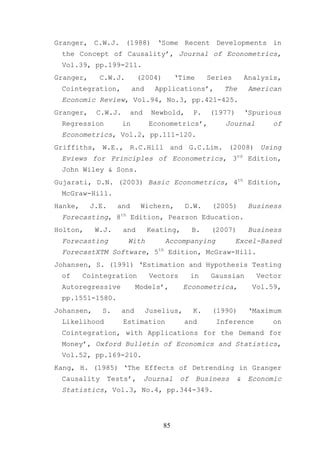 Granger, C.W.J. (1988) ‘Some Recent Developments in
 the Concept of Causality’, Journal of Econometrics,
 Vol.39, pp.199-211.
Granger,     C.W.J.         (2004)        ‘Time      Series       Analysis,
 Cointegration,           and     Applications’,         The       American
 Economic Review, Vol.94, No.3, pp.421-425.
Granger,    C.W.J.        and    Newbold,       P.   (1977)       ‘Spurious
 Regression          in          Econometrics’,          Journal         of
 Econometrics, Vol.2, pp.111-120.
Griffiths, W.E., R.C.Hill and G.C.Lim. (2008) Using
 Eviews for Principles of Econometrics, 3rd Edition,
 John Wiley & Sons.
Gujarati, D.N. (2003) Basic Econometrics, 4th Edition,
 McGraw-Hill.
Hanke,     J.E.     and     Wichern,        D.W.      (2005)       Business
 Forecasting, 8th Edition, Pearson Education.
Holton,     W.J.     and        Keating,        B.    (2007)       Business
 Forecasting           With          Accompanying             Excel-Based
 ForecastXTM Software, 5th Edition, McGraw-Hill.
Johansen, S. (1991) ‘Estimation and Hypothesis Testing
 of      Cointegration           Vectors        in   Gaussian        Vector
 Autoregressive            Models’,         Econometrica,           Vol.59,
 pp.1551-1580.
Johansen,     S.     and        Juselius,       K.    (1990)       ‘Maximum
 Likelihood          Estimation             and        Inference         on
 Cointegration, with Applications for the Demand for
 Money’, Oxford Bulletin of Economics and Statistics,
 Vol.52, pp.169-210.
Kang, H. (1985) ‘The Effects of Detrending in Granger
 Causality        Tests’,       Journal    of     Business    &    Economic
 Statistics, Vol.3, No.4, pp.344-349.




                                     85
 