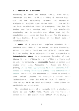 2.2 Random Walk Process

According      to    Stock     and    Watson          (2007),          time   series
variables can fail to be stationary in various ways,
but     two    are        especially          relevant          for     regression
analysis of economic time series data: (1) the series
can have persistent, long-run movements, that is, the
series    can       have     trends;          and,        (2)    the    population
regression can be unstable over time, that is, the
population regression can have breaks. For the purpose
of this lecture, I only focus on the first type of
nonstationarity.

  A    trend    is    a    persistent          long-term         movement      of    a
variable over time. A time series variable fluctuates
around its trend. There are two types of trends seen
in time series data: deterministic and stochastic. A
deterministic trend is a nonrandom function of time
(i.e., Yt = a + b*Time, Yt = a + b*Time + c*Time2, and
so on). In contrast, a stochastic trend is random and
varies    over       time.     According             to     Stock      and    Watson
(2007), it is more appropriate to model economic time
series as having stochastic rather than deterministic
trends. Therefore, our treatment of trends in economic
time     series       focuses        on        stochastic           rather      than
deterministic trends, and when we refer to “trends” in
time series data, we mean stochastic trends unless we
explicitly say otherwise.

  The simplest model of a variable with a stochastic
trend    is    the    random    walk.          There       are    two     types     of
random walks: (1) random walk without drift (i.e., no




                                          9
 