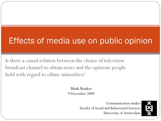 Is there a causal relation between the choice of television broadcast channel to obtain news and the opinions people hold with regard to ethnic minorities? Effects of media use on public opinion Mark Boukes 9 December 2009 Communication studies Faculty of Social and Behavioural Sciences University of Amsterdam 