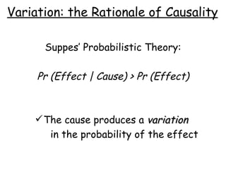 Variation: the Rationale of Causality Suppes’ Probabilistic Theory: Pr (Effect | Cause) > Pr (Effect) The cause produces a  variation   in the probability of the effect 