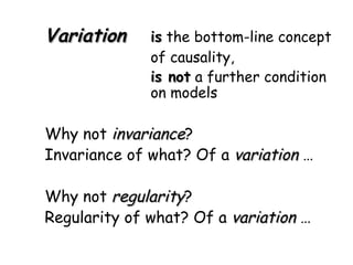 Variation is  the bottom-line concept  of causality, is not  a further condition  on models Why not  invariance ? Invariance of what? Of a  variation  … Why not  regularity ? Regularity of what? Of a  variation  … 