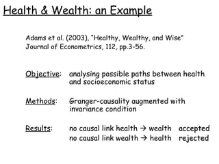 Health & Wealth: an Example Adams et al. (2003), “Healthy, Wealthy, and Wise” Journal of Econometrics, 112, pp.3-56. Objective : analysing possible paths between health  and socioeconomic status Methods : Granger-causality augmented with  invariance condition Results :  no causal link health    wealth accepted   no causal link wealth    health rejected 