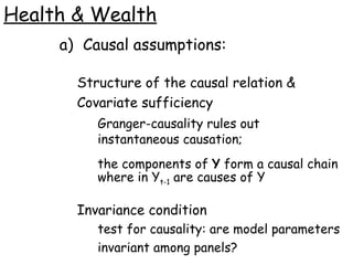 Health & Wealth Causal assumptions: Structure of the causal relation & Covariate sufficiency Granger-causality rules out instantaneous causation; the components of  Y  form a causal chain where in Y t-1  are causes of Y Invariance condition test for causality: are model parameters invariant among panels? 