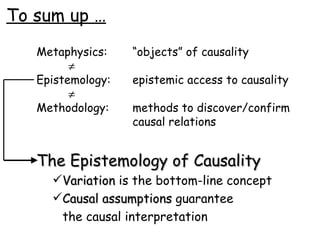 To sum up … Metaphysics: “objects” of causality  Epistemology: epistemic access to causality  Methodology: methods to discover/confirm  causal relations The Epistemology of Causality Variation  is the bottom-line concept Causal assumptions  guarantee  the causal interpretation 