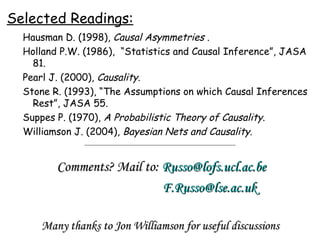 Selected Readings: Hausman D. (1998),  Causal Asymmetries  . Holland P.W. (1986),  “Statistics and Causal Inference”, JASA 81. Pearl J. (2000),  Causality. Stone R. (1993), “The Assumptions on which Causal Inferences Rest”, JASA 55. Suppes P. (1970),  A Probabilistic Theory of Causality. Williamson J. (2004),  Bayesian Nets and Causality. Many thanks to Jon Williamson for useful discussions Comments? Mail to:  [email_address] [email_address] 