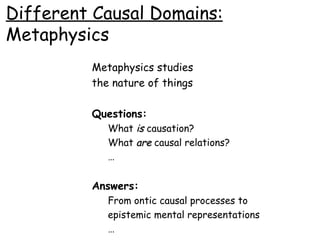 Different Causal Domains: Metaphysics Metaphysics studies the nature of things Questions: What  is   causation? What  are  causal relations? … Answers: From ontic causal processes to epistemic mental representations … 