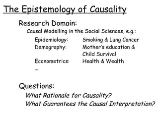 The Epistemology of Causality Research Domain:   Causal Modelling in the Social Sciences, e.g.: Epidemiology: Smoking & Lung Cancer Demography: Mother’s education &  Child Survival Econometrics: Health & Wealth … Questions: What Rationale for Causality? What Guarantees the Causal Interpretation? 