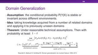 Domain Generalization
• Assumption: the conditional probability P(Y|X) is stable or
invariant across different environments.
• Idea: taking knowledge acquired from a number of related domains
and applying it to previously unseen domains
• Theorem: Under reasonable technical assumptions. Then with
probability at least
106
Muandet K, Balduzzi D, Schölkopf B. Domain generalization via invariant feature. ICML 2013.
 