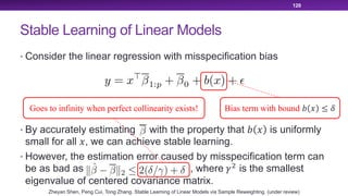 Stable Learning of Linear Models
• Consider the linear regression with misspecification bias
• By accurately estimating with the property that ! " is uniformly
small for all ", we can achieve stable learning.
• However, the estimation error caused by misspecification term can
be as bad as , where #$
is the smallest
eigenvalue of centered covariance matrix.
120
Bias term with bound ! " ≤ &Goes to infinity when perfect collinearity exists!
Zheyan Shen, Peng Cui, Tong Zhang. Stable Learning of Linear Models via Sample Reweighting. (under review)
 
