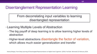Disentanglement Representation Learning
• Learning Multiple Levels of Abstraction
• The big payoff of deep learning is to allow learning higher levels of
abstraction
• Higher-level abstractions disentangle the factor of variation,
which allows much easier generalization and transfer
127
Yoshua Bengio, From Deep Learning of Disentangled Representations to Higher-level Cognition. (2019). YouTube. Retrieved 22 February 2019.
From decorrelating input variables to learning
disentangled representation
 