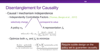 Disentanglement for Causality
• Causal / mechanism independence
• Independently Controllable Factors (Thomas, Bengio et al., 2017)
• Optimize both !" and #" to minimize
128
A policy !" A representation #"
selectively change correspond to value
Require subtle design on the
policy set to guarantee causality.
 