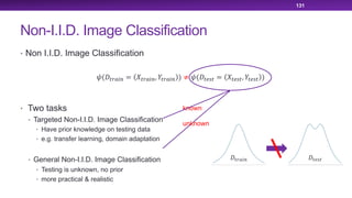 Non-I.I.D. Image Classification
• Non I.I.D. Image Classification
• Two tasks
• Targeted Non-I.I.D. Image Classification
• Have prior knowledge on testing data
• e.g. transfer learning, domain adaptation
• General Non-I.I.D. Image Classification
• Testing is unknown, no prior
• more practical & realistic
131
!(#$%&'( = *$%&'(, ,$%&'( ) ≠ !(#$/0$ = *$/0$, ,$/0$ )
unknown
known
#$%&'( #$/0$
 