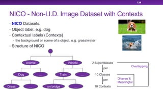 NICO - Non-I.I.D. Image Dataset with Contexts
• NICO Datasets:
• Object label: e.g. dog
• Contextual labels (Contexts)
• the background or scene of a object, e.g. grass/water
• Structure of NICO
134
Animal Vehicle
Dog …
…
Train
Grass on bridge…
…
2 Superclasses
10 Classes
10 Contexts
per
per Diverse &
Meaningful
Overlapping
 