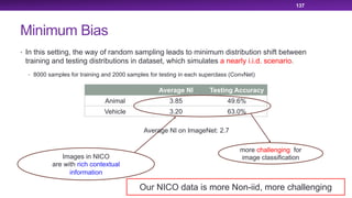 Minimum Bias
• In this setting, the way of random sampling leads to minimum distribution shift between
training and testing distributions in dataset, which simulates a nearly i.i.d. scenario.
• 8000 samples for training and 2000 samples for testing in each superclass (ConvNet)
137
Average NI Testing Accuracy
Animal 3.85 49.6%
Vehicle 3.20 63.0%
Images in NICO
are with rich contextual
information
more challenging for
image classification
Average NI on ImageNet: 2.7
Our NICO data is more Non-iid, more challenging
 
