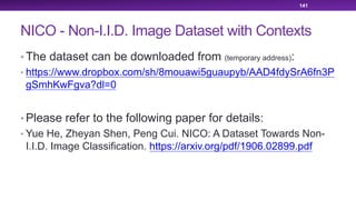 NICO - Non-I.I.D. Image Dataset with Contexts
• The dataset can be downloaded from (temporary address):
• https://www.dropbox.com/sh/8mouawi5guaupyb/AAD4fdySrA6fn3P
gSmhKwFgva?dl=0
• Please refer to the following paper for details:
• Yue He, Zheyan Shen, Peng Cui. NICO: A Dataset Towards Non-
I.I.D. Image Classification. https://arxiv.org/pdf/1906.02899.pdf
141
 