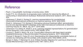 Reference
• Pearl J. Causality[M]. Cambridge university press, 2009.
• Austin P C. An introduction to propensity score methods for reducing the effects of
confounding in observational studies[J]. Multivariate behavioral research, 2011, 46(3): 399-
424.
• Johansson F, Shalit U, Sontag D. Learning representations for counterfactual
inference[C]//International conference on machine learning. 2016: 3020-3029.
• Shalit U, Johansson F D, Sontag D. Estimating individual treatment effect: generalization
bounds and algorithms[C]//Proceedings of the 34th International Conference on Machine
Learning-Volume 70. JMLR. org, 2017: 3076-3085.
• Johansson F D, Kallus N, Shalit U, et al. Learning weighted representations for generalization
across designs[J]. arXiv preprint arXiv:1802.08598, 2018.
• Louizos C, Shalit U, Mooij J M, et al. Causal effect inference with deep latent-variable
models[C]//Advances in Neural Information Processing Systems. 2017: 6446-6456.
• Thomas V, Bengio E, Fedus W, et al. Disentangling the independently controllable factors of
variation by interacting with the world[J]. arXiv preprint arXiv:1802.09484, 2018.
• Bengio Y, Deleu T, Rahaman N, et al. A Meta-Transfer Objective for Learning to Disentangle
Causal Mechanisms[J]. arXiv preprint arXiv:1901.10912, 2019.
146
 