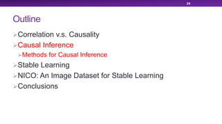 Outline
ØCorrelation v.s. Causality
ØCausal Inference
ØMethods for Causal Inference
ØStable Learning
ØNICO: An Image Dataset for Stable Learning
ØConclusions
24
 