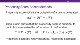 Propensity Score Based Methods
• Propensity score !(#) is the probability of a unit to be treated
• Then, Rubin shows that the propensity score is sufficient to
control or summarize the information of confounders
• Propensity score are rarely observed, need to be estimated
35
! # = &(' = 1|#)
' ⫫ # | !(#) ' ⫫ (+ 1 , +(0)) | !(#)
 