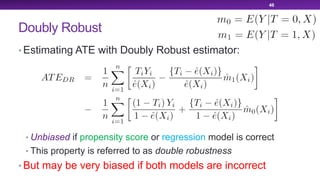 Doubly Robust
• Estimating ATE with Doubly Robust estimator:
• Unbiased if propensity score or regression model is correct
• This property is referred to as double robustness
• But may be very biased if both models are incorrect
46
 
