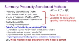 Summary: Propensity Score based Methods
• Propensity Score Matching (PSM):
• Units matching by their propensity score
• Inverse of Propensity Weighting (IPW):
• Units reweighted by inverse of propensity score
• Doubly Robust (DR):
• Combing IPW and regression
• Data-Driven Variable Decomposition (D2VD):
• Automatically separate the confounders and adjustment variables
• Confounder: estimate propensity score for IPW
• Adjustment variables: regression on outcome for reducing variance
• Improving accuracy and reducing variance on treatment effect estimation
• But, these methods need propensity score model is correct
64
Treat all observed
variables as confounder,
ignoring non-confounders
! " = $(& = 1|")
 