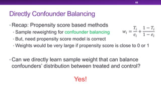 Directly Confounder Balancing
• Recap: Propensity score based methods
• Sample reweighting for confounder balancing
• But, need propensity score model is correct
• Weights would be very large if propensity score is close to 0 or 1
• Can we directly learn sample weight that can balance
confounders’ distribution between treated and control?
68
!" =
$"
%"
+
1 − $"
1 − %"
Yes!
 