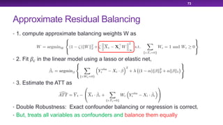 Approximate Residual Balancing
• 1. compute approximate balancing weights W as
• 2. Fit !" in the linear model using a lasso or elastic net,
• 3. Estimate the ATT as
• Double Robustness: Exact confounder balancing or regression is correct.
• But, treats all variables as confounders and balance them equally
73
 