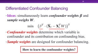 Differentiated Confounder Balancing
•Ideas: simultaneously learn confounder weights ! and
sample weighs ".
•Confounder weights determine which variable is
confounder and its contribution on confounding bias.
•Sample weights are designed for confounder balancing.
77
How to learn the confounder weights?
 