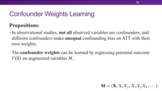 Confounder Weights Learning
Propositions:
• In observational studies, not all observed variables are confounders, and
different confounders make unequal confounding bias on ATT with their
own weights.
• The confounder weights can be learned by regressing potential outcome
! 0 on augmented variables #.
79
 
