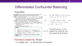 Differentiated Confounder Balancing
• Algorithm
• Training Complexity: ! "#
• ": sample size, #: dimensions of variables
82
In each iteration, we first
update $ by fixing %, and
then update % by fixing $
 